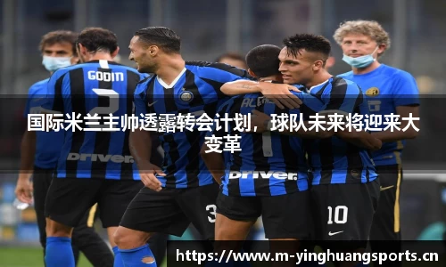 国际米兰主帅透露转会计划，球队未来将迎来大变革