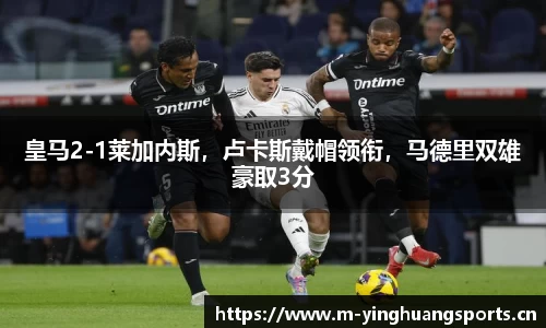 皇马2-1莱加内斯，卢卡斯戴帽领衔，马德里双雄豪取3分